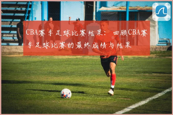 CBA赛季足球比赛结果：回顾CBA赛季足球比赛的最终成绩与结果