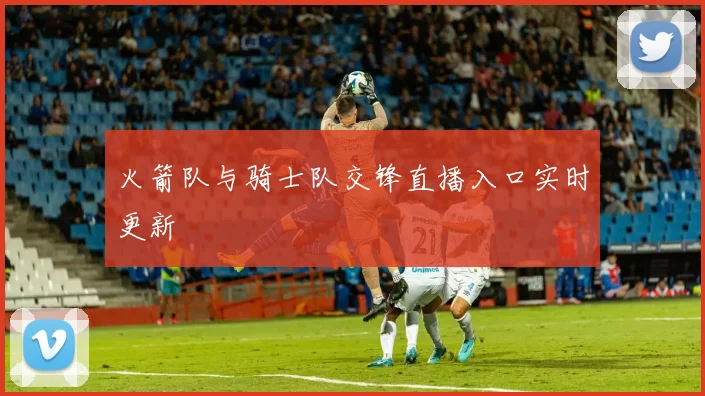 火箭队与骑士队交锋直播入口实时更新