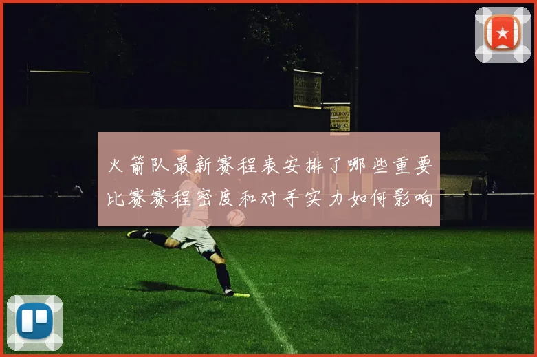 火箭队最新赛程表安排了哪些重要比赛赛程密度和对手实力如何影响球队备战