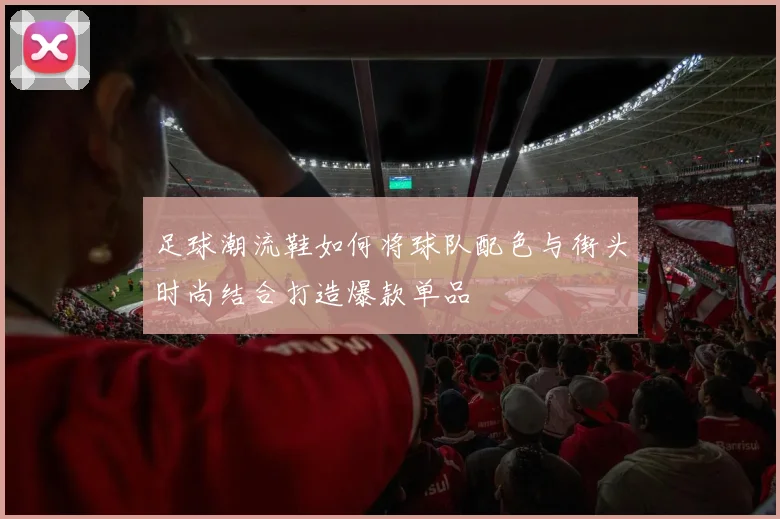 足球潮流鞋如何将球队配色与街头时尚结合打造爆款单品