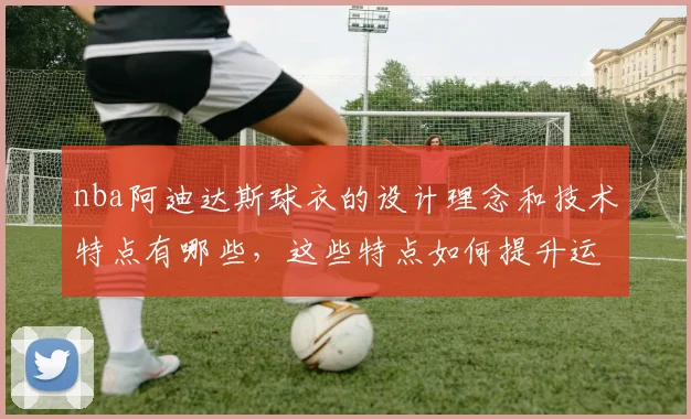 nba阿迪达斯球衣的设计理念和技术特点有哪些，这些特点如何提升运动员表现